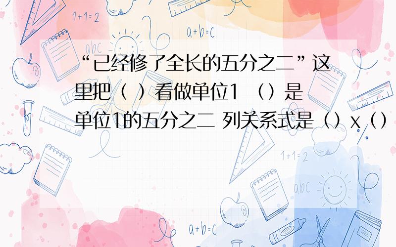 “已经修了全长的五分之二”这里把（ ）看做单位1 （）是单位1的五分之二 列关系式是（）x（）=（）