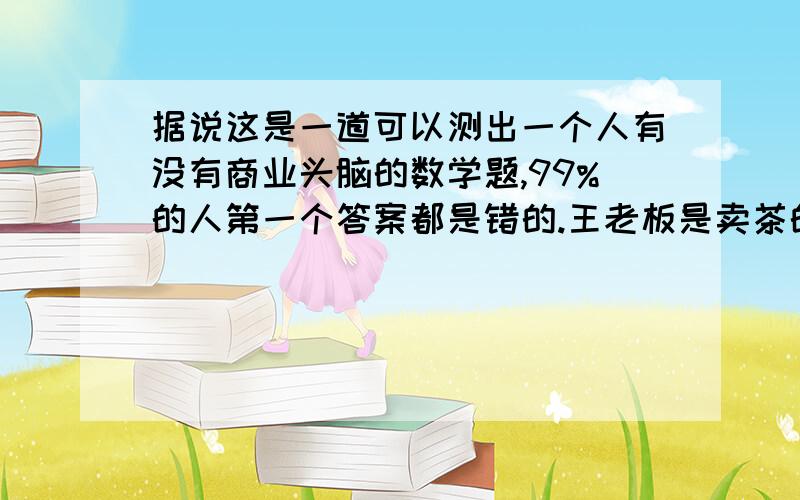 据说这是一道可以测出一个人有没有商业头脑的数学题,99%的人第一个答案都是错的.王老板是卖茶的,一盒茶进价20元卖30元,顾客来买茶给了张50元,王老板没零钱,于是找邻居换了50元.事后邻居