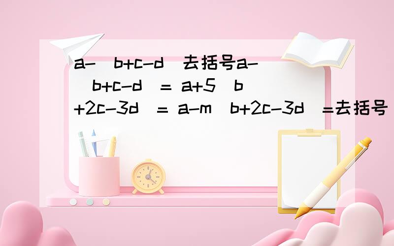 a-(b+c-d)去括号a-(b+c-d)= a+5(b+2c-3d)= a-m(b+2c-3d)=去括号