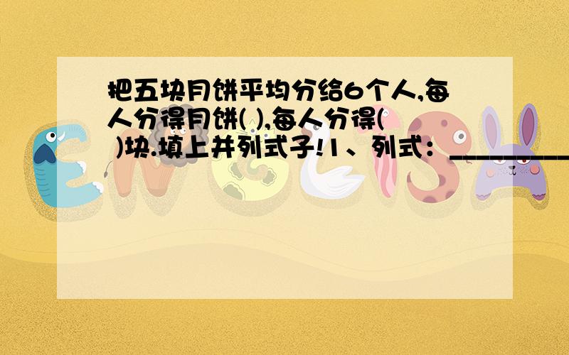 把五块月饼平均分给6个人,每人分得月饼( ),每人分得( )块.填上并列式子!1、列式：_______________________2、列式：_______________________答：略