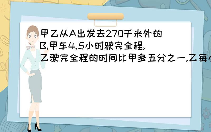 甲乙从A出发去270千米外的B,甲车4.5小时驶完全程,乙驶完全程的时间比甲多五分之一,乙每小时行多少千米甲、乙两车从A出发去270千米外的B,甲车4.5小时驶完全程,乙驶完全程的时间比甲多五分