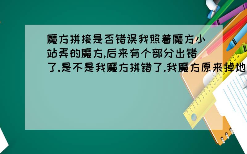 魔方拼接是否错误我照着魔方小站弄的魔方,后来有个部分出错了.是不是我魔方拼错了.我魔方原来掉地上掉下两个面,然后随手装上的.如果真是错的话有什么方法弄好了?