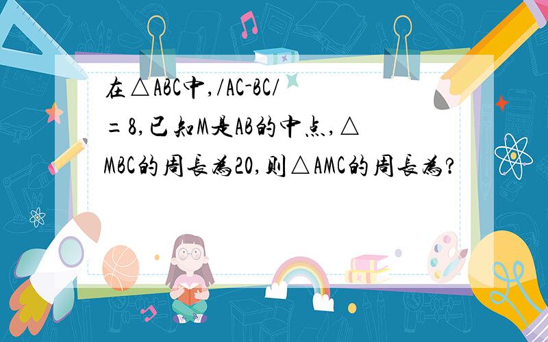 在△ABC中,/AC-BC/=8,已知M是AB的中点,△MBC的周长为20,则△AMC的周长为?