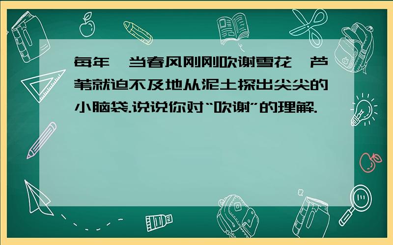 每年,当春风刚刚吹谢雪花,芦苇就迫不及地从泥土探出尖尖的小脑袋.说说你对“吹谢”的理解.