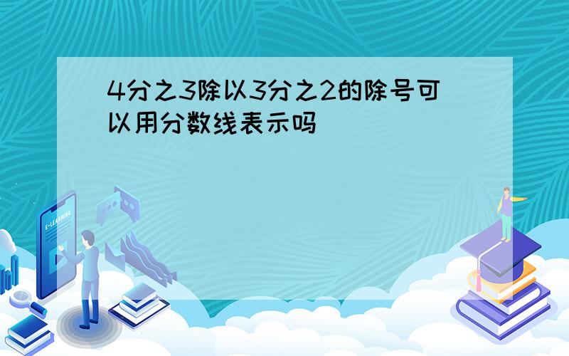 4分之3除以3分之2的除号可以用分数线表示吗