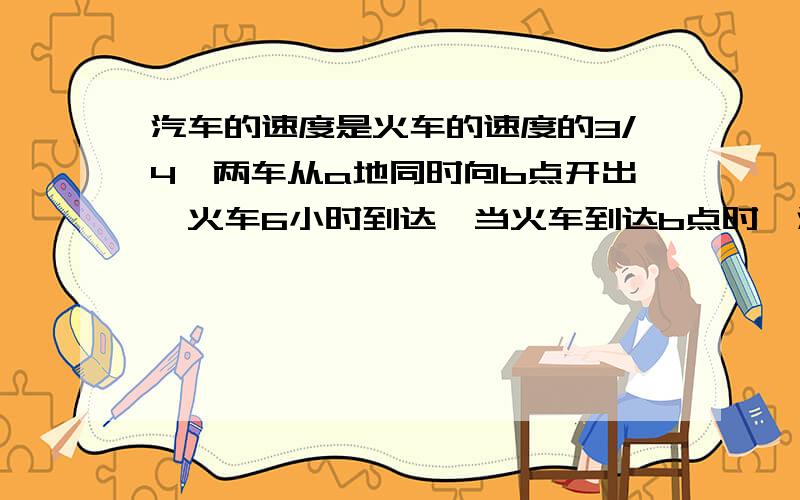 汽车的速度是火车的速度的3/4,两车从a地同时向b点开出,火车6小时到达,当火车到达b点时,汽车还需要再行（ ）小时.我要的是详细说明.