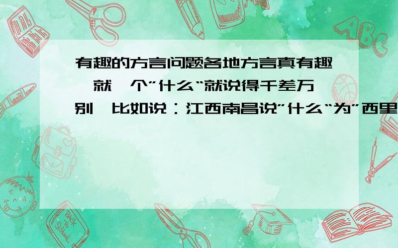 有趣的方言问题各地方言真有趣,就一个”什么“就说得千差万别,比如说：江西南昌说”什么“为”西里“,陕西安康说”么子“,广东揭阳说”米该“,别处方言怎么说”什么“呢?知道最多且