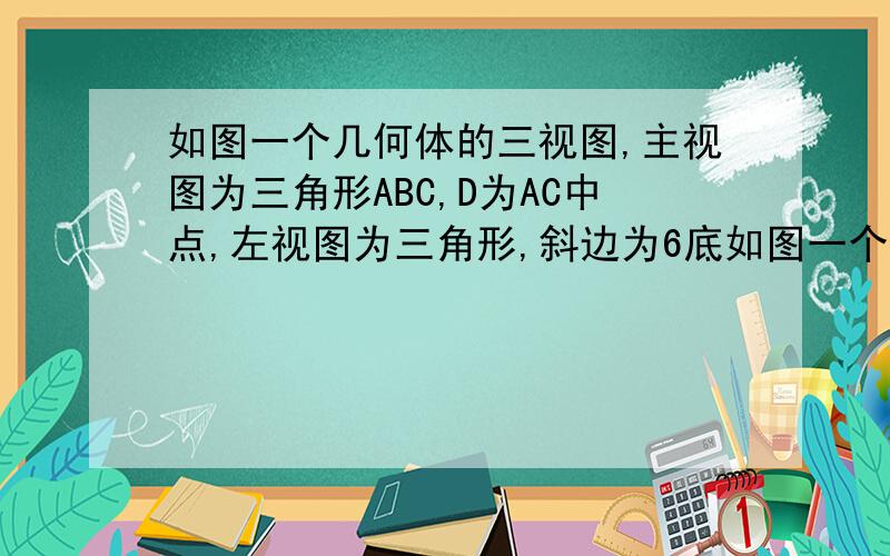 如图一个几何体的三视图,主视图为三角形ABC,D为AC中点,左视图为三角形,斜边为6底如图一个几何体的三视图,主视图为三角形ABC,D为AC中点,左视图为三角形,斜边为6,底边为4,1.这个几何体的底面