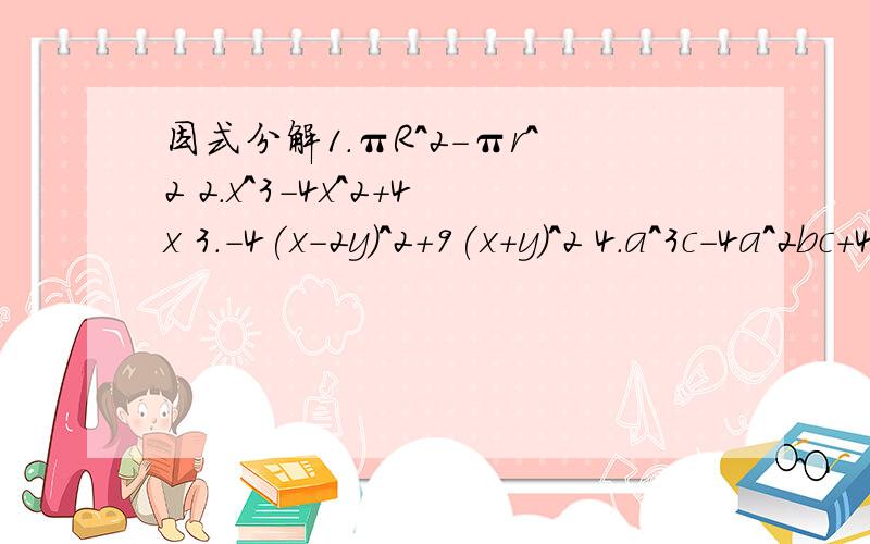 因式分解1.πR^2-πr^2 2.x^3-4x^2+4x 3.-4(x-2y)^2+9(x+y)^2 4.a^3c-4a^2bc+4ab^2c①πR^2-πr^2 ②x^3-4x^2+4x ③-4(x-2y)^2+9(x+y)^2 ④a^3c-4a^2bc+4ab^2c