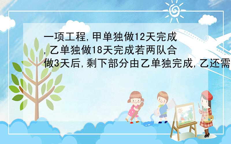 一项工程,甲单独做12天完成,乙单独做18天完成若两队合做3天后,剩下部分由乙单独完成,乙还需做几天