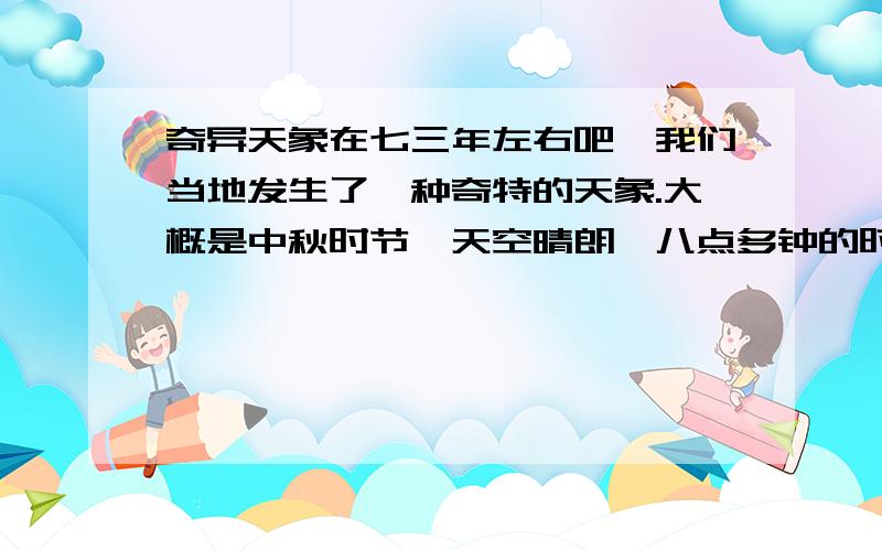 奇异天象在七三年左右吧,我们当地发生了一种奇特的天象.大概是中秋时节,天空晴朗,八点多钟的时候,天色已经黑下来了,我们好多人在街道上玩,因为我们的小镇比较古老,街道也不宽,也就四