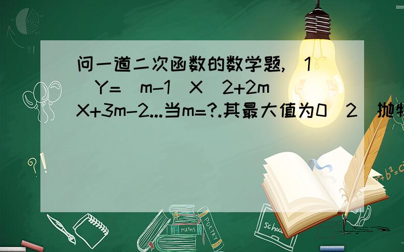 问一道二次函数的数学题,（1）Y=(m-1)X^2+2mX+3m-2...当m=?.其最大值为0（2）抛物线Y=aX^2+bX+c与X轴交于点A,与X轴的正半轴交于点B,C两点,且BC=2,三角形ABC面积为3,则B=?,C=?