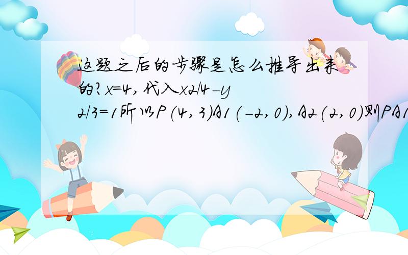 这题之后的步骤是怎么推导出来的?x=4,代入x2/4-y2/3=1所以P(4,3)A1(-2,0),A2(2,0)则PA1是x-2y+2=0PA2是3x-2y-6=0PA1:x=2y-2代入x2/4+y2/3=12y2-3y=0y=3/2,x=1所以Q(1,3/2)PA1:y=3x/2-3代入x2/4+y2/3=12y2-3y=0y=3/2,x=1所以Q(1,3/2)x=1,y