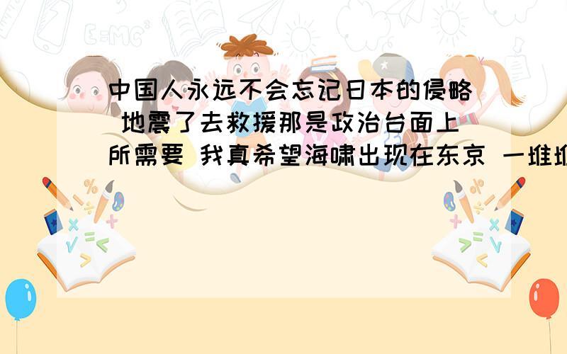 中国人永远不会忘记日本的侵略 地震了去救援那是政治台面上所需要 我真希望海啸出现在东京 一堆堆的死呵呵 是不是都需要牌坊!道德俩字不知道是在你们心里还是在嘴里呢?不知道南京大