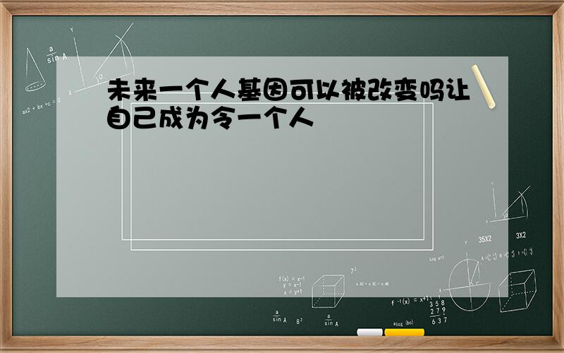 未来一个人基因可以被改变吗让自己成为令一个人