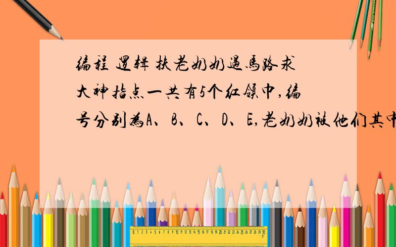 编程 逻辑 扶老奶奶过马路求大神指点一共有5个红领巾,编号分别为A、B、C、D、E,老奶奶被他们其中一个扶过了马路.　　五个红领巾各自说话：　　A ：我和E都没有扶老奶奶　　B ：老奶奶是