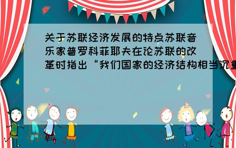 关于苏联经济发展的特点苏联音乐家普罗科菲耶夫在论苏联的改革时指出“我们国家的经济结构相当沉重,机器制造业和国防综合体占整个生产规模的75%,而日用消费品占25%”.材料中描述的苏