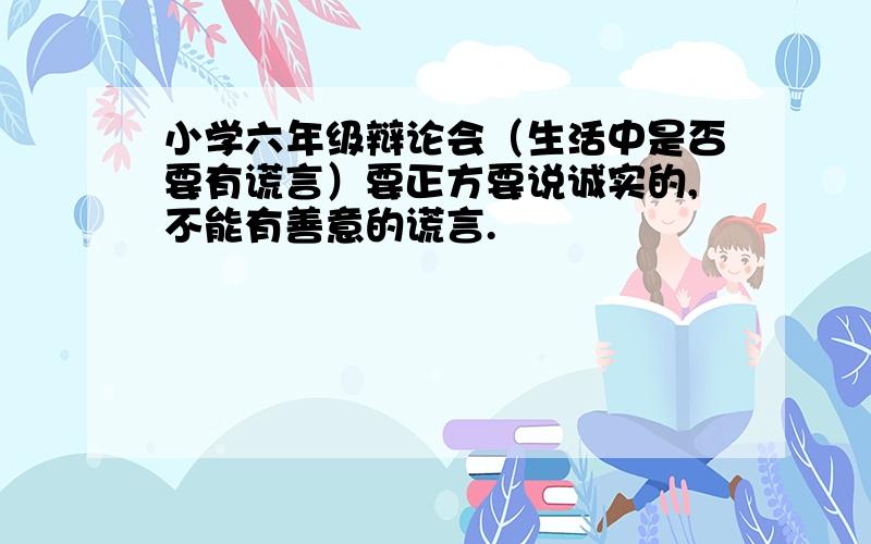 小学六年级辩论会（生活中是否要有谎言）要正方要说诚实的,不能有善意的谎言.