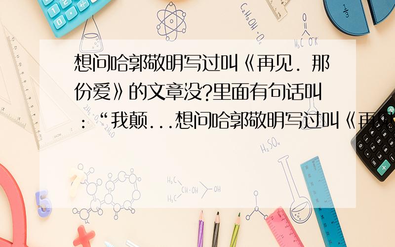 想问哈郭敬明写过叫《再见．那份爱》的文章没?里面有句话叫：“我颠...想问哈郭敬明写过叫《再见．那份爱》的文章没?里面有句话叫：“我颠覆了世界,只为摆正你的倒影.”