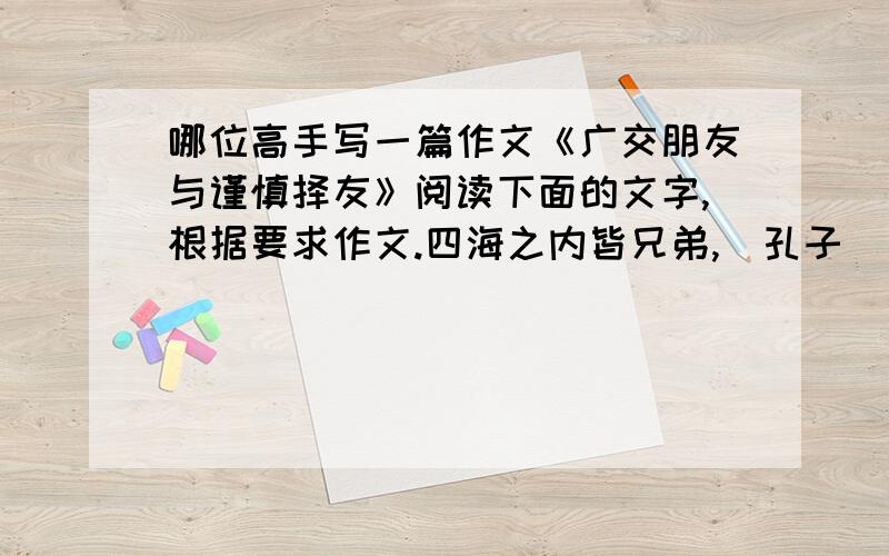 哪位高手写一篇作文《广交朋友与谨慎择友》阅读下面的文字,根据要求作文.四海之内皆兄弟,（孔子）多个朋友开条路,得罪个人找堵墙.（中国俗语）千金难买是朋友,朋友多了路好走.（歌词