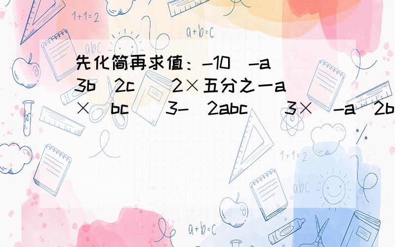 先化简再求值：-10(-a^3b^2c)^2×五分之一a×(bc）^3-(2abc)^3×（-a^2b^2c)^,其中a=-5,b=0.2,c=2