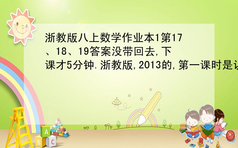 浙教版八上数学作业本1第17、18、19答案没带回去,下课才5分钟.浙教版,2013的,第一课时是认识三角形的!外貌是蓝色,浙江省教育厅编写,给对的文库也行,不要下载