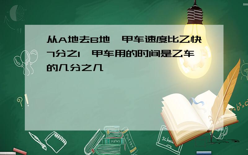 从A地去B地,甲车速度比乙快7分之1,甲车用的时间是乙车的几分之几