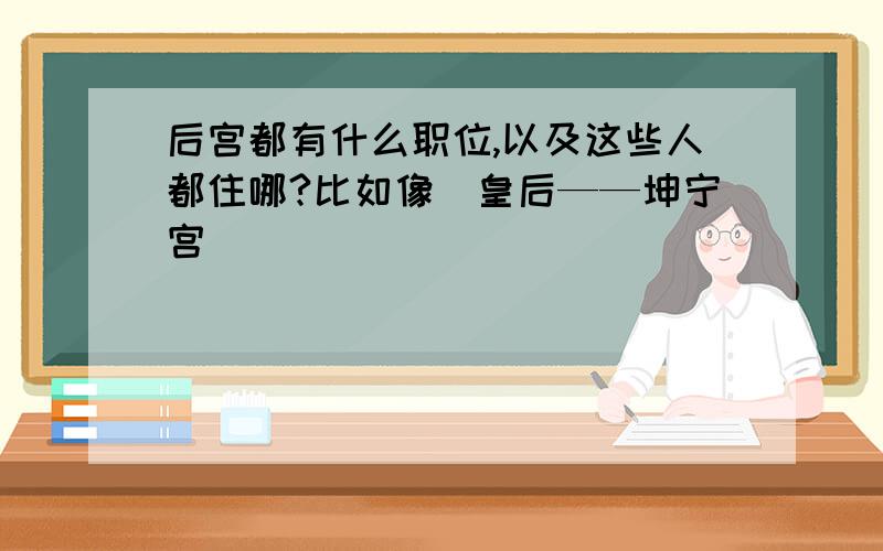 后宫都有什么职位,以及这些人都住哪?比如像（皇后——坤宁宫）