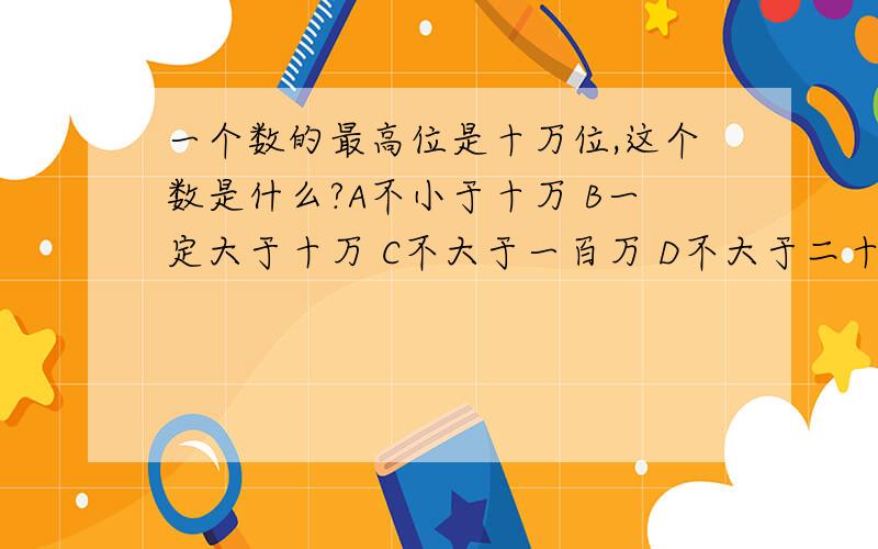 一个数的最高位是十万位,这个数是什么?A不小于十万 B一定大于十万 C不大于一百万 D不大于二十万