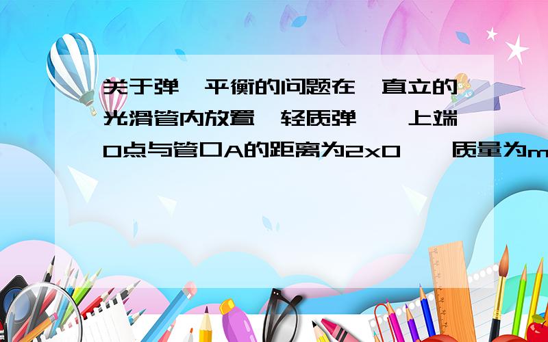 关于弹簧平衡的问题在一直立的光滑管内放置一轻质弹簧,上端O点与管口A的距离为2x0,一质量为m的小球从管口由静止下落,将弹簧压缩至最低点B,压缩量为x0,不计空气阻力,问弹簧的劲度系数与2