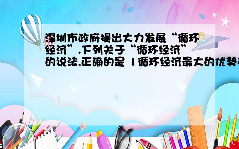 深圳市政府提出大力发展“循环经济”.下列关于“循环经济”的说法,正确的是 1循环经济最大的优势在于经济效益和环境效益双丰收 2循环经济能转变经济的增长方式 3科技是发展循环经济