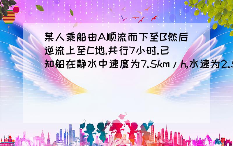 某人乘船由A顺流而下至B然后逆流上至C地,共行7小时.已知船在静水中速度为7.5km/h,水速为2.5km/h求AB两地距离.用方程.要写设句.急.一小时就关.