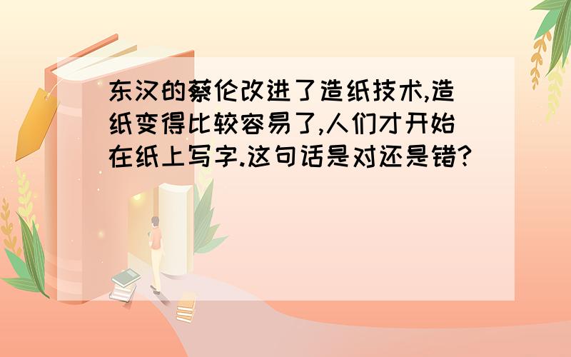 东汉的蔡伦改进了造纸技术,造纸变得比较容易了,人们才开始在纸上写字.这句话是对还是错?