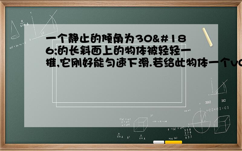 一个静止的倾角为30º的长斜面上的物体被轻轻一推,它刚好能匀速下滑.若给此物体一个v0＝8m╱s沿斜面上的初速度,取g＝10m╱s∧2,则物体经过t＝1s时间所通