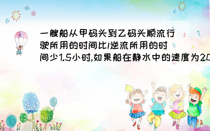 一艘船从甲码头到乙码头顺流行驶所用的时间比l逆流所用的时间少1.5小时,如果船在静水中的速度为20千米/小时设甲乙两地间距离为X千米,可列方程情况紧急，明天上课做不出就要被老师骂了