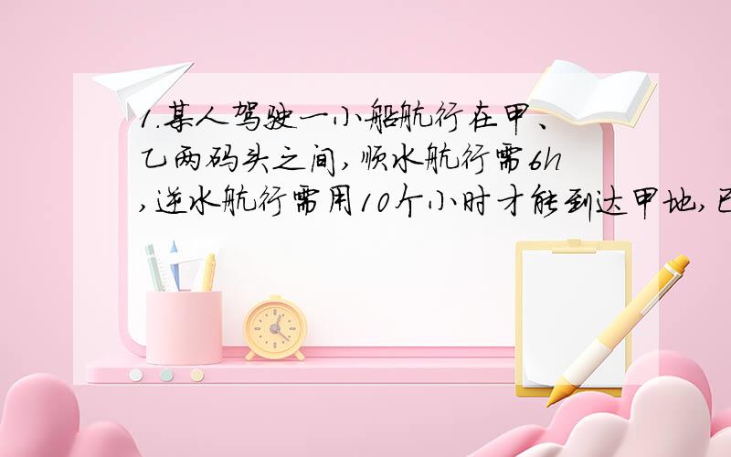 1.某人驾驶一小船航行在甲、乙两码头之间,顺水航行需6h,逆水航行需用10个小时才能到达甲地,已知水流的速度是每小时3千米,求甲、乙两地的距离2.一艘轮船从甲地顺流而下6小时到达乙地,原