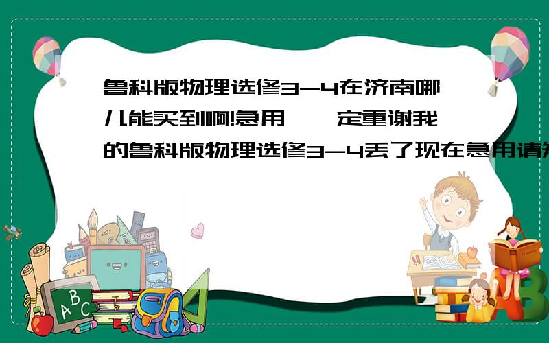 鲁科版物理选修3-4在济南哪儿能买到啊!急用,一定重谢我的鲁科版物理选修3-4丢了现在急用请知道的跟我说一声!