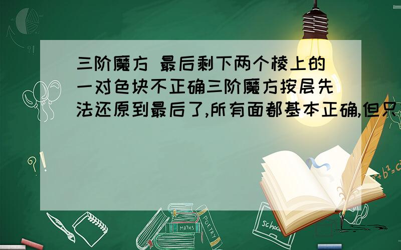 三阶魔方 最后剩下两个棱上的一对色块不正确三阶魔方按层先法还原到最后了,所有面都基本正确,但只有一个面两个棱上的一对色块不正确,即下面两层都正确了,顶面也同色.但最上层有相邻