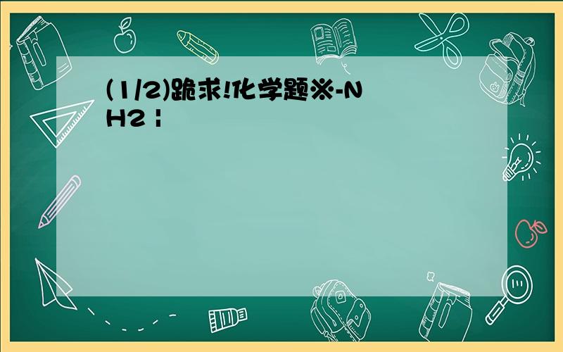 (1/2)跪求!化学题※-NH2 |