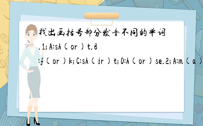 找出画括号部分发音不同的单词.1;A:sh(or)t.B:f(or)k;C:sh(ir)t;D:h(or)se.2;A:m(a)ke;B:b(a)g;C:pl(a)ne;D:t(a)ble.3;A:(th)at;B:(th)ank;C:clo(th)es;D:(th)ose.4;A:(wh)y;B:(wh)o;C:(wh)ose;D:(wh)ole.