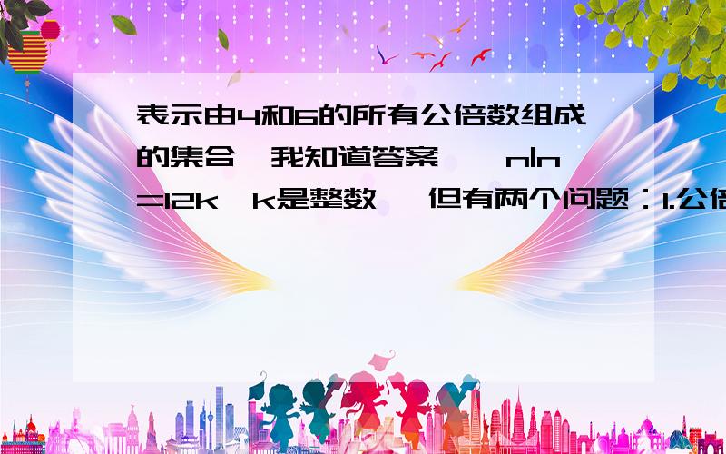 表示由4和6的所有公倍数组成的集合、我知道答案、{n|n=12k,k是整数} 但有两个问题：1.公倍数不是只能是正整数吗~为什么这里是整数?2.{x|x=4n,x=6n,n是正整数}