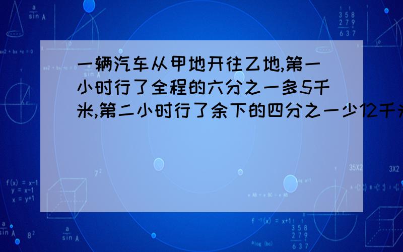 一辆汽车从甲地开往乙地,第一小时行了全程的六分之一多5千米,第二小时行了余下的四分之一少12千米,此时离乙地还有192千米.甲、乙两地相距多少千米?