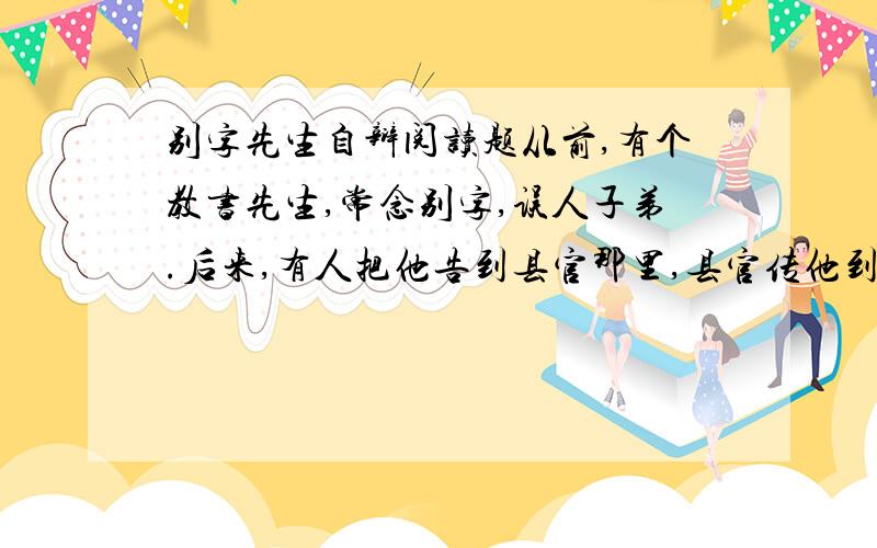 别字先生自辩阅读题从前,有个教书先生,常念别字,误人子弟.后来,有人把他告到县官那里,县官传他到大堂审问.“你教书经常念别字吗?”