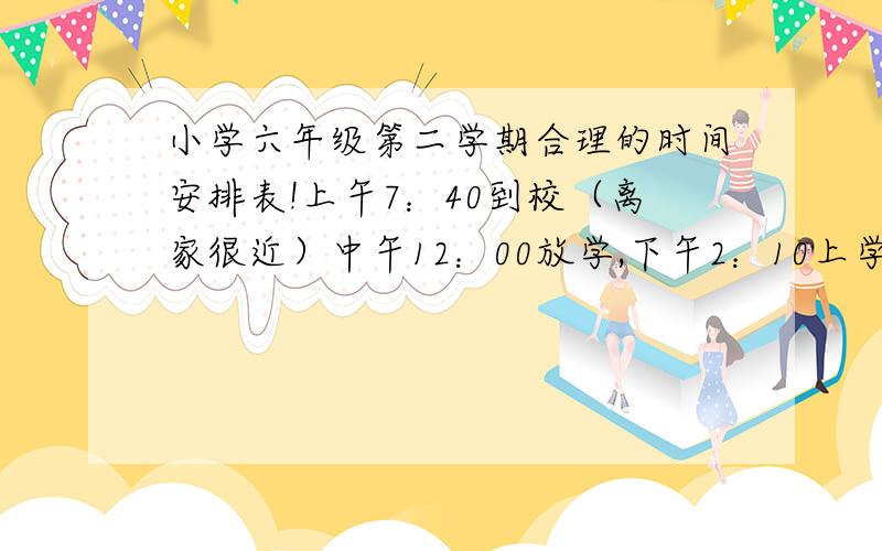 小学六年级第二学期合理的时间安排表!上午7：40到校（离家很近）中午12：00放学,下午2：10上学,下午5：00放学（有时可能会晚点） 我英语和语文比较差,不好,在班里是前10名（一般排名）,