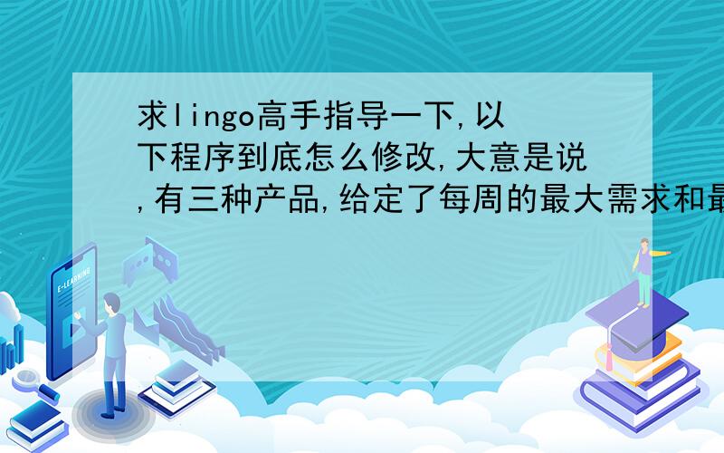 求lingo高手指导一下,以下程序到底怎么修改,大意是说,有三种产品,给定了每周的最大需求和最小需求,每种产品的库存成本及售价,还有第一周的期初库存,要求在四周内合理安排生产销售,使得