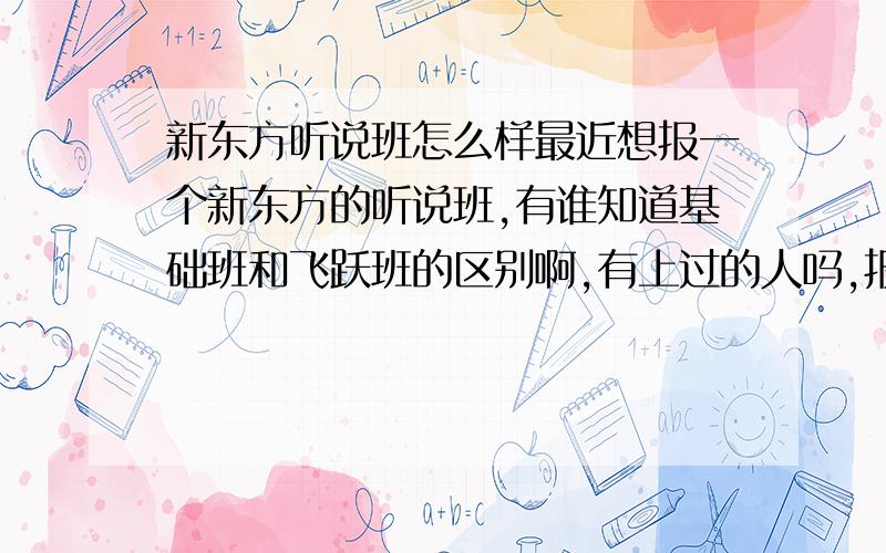 新东方听说班怎么样最近想报一个新东方的听说班,有谁知道基础班和飞跃班的区别啊,有上过的人吗,报名费是950不知道值不值,会有提高吗