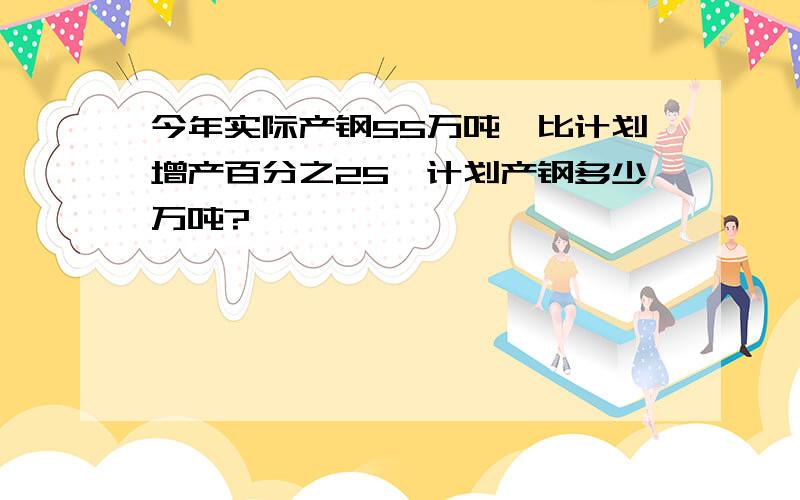 今年实际产钢55万吨,比计划增产百分之25,计划产钢多少万吨?