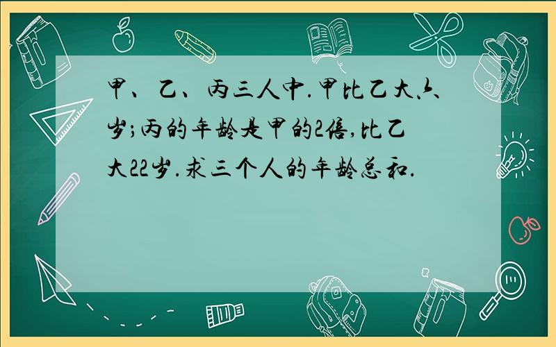 甲、乙、丙三人中.甲比乙大六岁；丙的年龄是甲的2倍,比乙大22岁.求三个人的年龄总和.