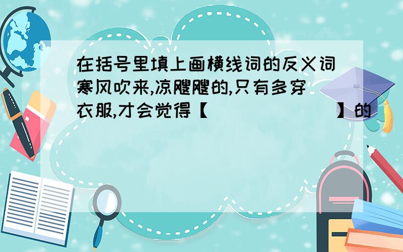 在括号里填上画横线词的反义词寒风吹来,凉飕飕的,只有多穿衣服,才会觉得【             】的                -----------