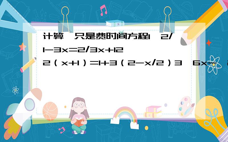 计算,只是费时间方程1,2/1-3x=2/3x+12,﹣2（x+1）=1+3（2-x/2）3,6x-【2-（1+）】=64,2（x-3）-1=35,x-1/4+3=2x+1/26,3x-0.2/0.2+1.5=15+x/27,2t-4=3t+58,2/1(7-4x)=6+3/2(4x-7)9,5(x-2)=4-(4-x)10,1-y/3=3-y+2/411,1.5x-1/3-x/0.6=0.5算式12,√